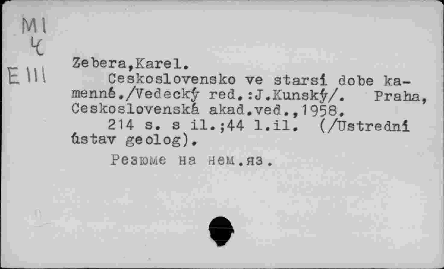 ﻿Ml
4:
Elli
Zebera,Karel.
Ceskoslovensko ve stars! dobe ka-menné./Vedeckÿ red.:J.Kunsk£/. Praha, Ceskoslovenskâ akad.ved.,1958.
214 s. s il.j44 l.il. (/Ustredni ûstav geolog).
Резюме на нем.яз.